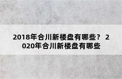 2018年合川新楼盘有哪些？ 2020年合川新楼盘有哪些